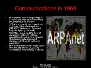 Communications in 1969 The Internet had its beginnings in a "node" installed at the University of California, Los Angeles. UCLA graduate student Jonathan B. Postel, 26 et al created the ARPANET (Advanced Research Projects Agency Network). ARPANET protected the flow of information between military installations by creating a network of geographically separated computers that could exchange information. Three other universities were soon linked to the one at UCLA and International links quickly followed. 