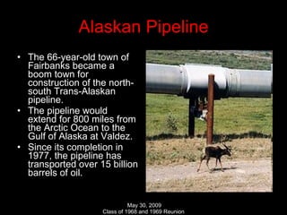 Alaskan Pipeline The 66-year-old town of Fairbanks became a boom town for construction of the north-south Trans-Alaskan pipeline. The pipeline would extend for 800 miles from the Arctic Ocean to the Gulf of Alaska at Valdez.  Since its completion in 1977, the pipeline has transported over 15 billion barrels of oil. 