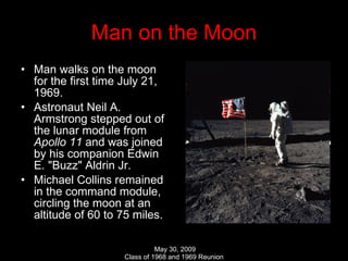 Man on the Moon Man walks on the moon for the first time July 21, 1969. Astronaut Neil A. Armstrong stepped out of the lunar module from  Apollo 11  and was joined by his companion Edwin E. "Buzz" Aldrin Jr. Michael Collins remained in the command module, circling the moon at an altitude of 60 to 75 miles.  