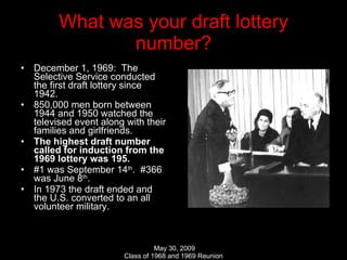 What was your draft lottery number? December 1, 1969:  The Selective Service conducted the first draft lottery since 1942. 850,000 men born between 1944 and 1950 watched the televised event along with their families and girlfriends. The highest draft number called for induction from the 1969 lottery was 195.   #1 was September 14 th .  #366 was June 8 th . In 1973 the draft ended and the U.S. converted to an all volunteer military. 
