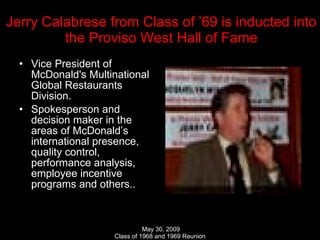 Jerry Calabrese from Class of ’69 is inducted into the Proviso West Hall of Fame Vice President of McDonald's Multinational Global Restaurants Division. Spokesperson and decision maker in the areas of McDonald’s international presence, quality control, performance analysis, employee incentive programs and others.. 