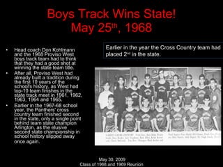 Boys Track Wins State! May 25 th , 1968 Head coach Don Kohlmann and the 1968 Proviso West boys track team had to think that they had a good shot at winning the state team title.  After all, Proviso West had already built a tradition during the first 10 years of the school's history, as West had top-10 team finishes in the state track meet in 1961, 1962, 1963, 1964 and 1965.  Earlier in the 1967-68 school year, the Panthers' cross country team finished second in the state, only a single point behind team state champion Arlington, as the elusive second state championship in school history slipped away once again.   Earlier in the year the Cross Country team had  placed 2 nd  in the state. 