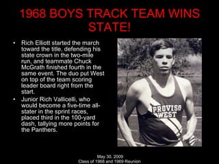 1968 BOYS TRACK TEAM WINS STATE! Rich Elliott started the march toward the title, defending his state crown in the two-mile run, and teammate Chuck McGrath finished fourth in the same event. The duo put West on top of the team scoring leader board right from the start.  Junior Rich Vallicelli, who would become a five-time all-stater in the sprint races, placed third in the 100-yard dash, tallying more points for the Panthers.  