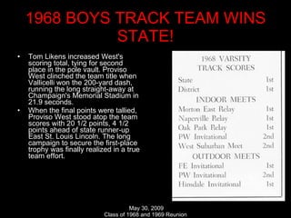1968 BOYS TRACK TEAM WINS STATE! Tom Likens increased West's scoring total, tying for second place in the pole vault. Proviso West clinched the team title when Vallicelli won the 200-yard dash, running the long straight-away at Champaign's Memorial Stadium in 21.9 seconds.  When the final points were tallied, Proviso West stood atop the team scores with 20 1/2 points, 4 1/2 points ahead of state runner-up East St. Louis Lincoln. The long campaign to secure the first-place trophy was finally realized in a true team effort. 