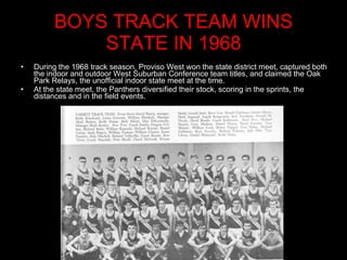 BOYS TRACK TEAM WINS STATE IN 1968 During the 1968 track season, Proviso West won the state district meet, captured both the indoor and outdoor West Suburban Conference team titles, and claimed the Oak Park Relays, the unofficial indoor state meet at the time.  At the state meet, the Panthers diversified their stock, scoring in the sprints, the distances and in the field events.  