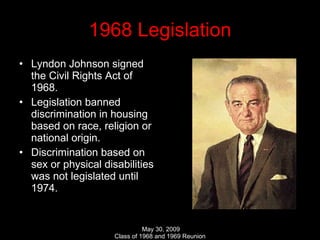 1968 Legislation Lyndon Johnson signed the Civil Rights Act of 1968. Legislation banned discrimination in housing based on race, religion or national origin. Discrimination based on sex or physical disabilities was not legislated until 1974. 