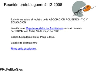 Reunión profebloguers 4-12-2008 PRoFeBLoG.es 2.- Informe sobre el registro de la ASOCIACIÓN POLIEDRO - TIC Y EDUCACIÓN Inscrita en el  Registro Andaluz de Asociacione s con el número 04/1/04247 con fecha 16 de mayo de 2008 Socios fundadores: Rafa, Paco y Jose.  Estado de cuentas: 0 € Fines de la asociación . 