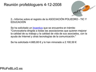 Reunión profebloguers 4-12-2008 PRoFeBLoG.es 2.- Informe sobre el registro de la ASOCIACIÓN POLIEDRO - TIC Y EDUCACIÓN Se ha solicitado un  Incentivo  que se encuentra en trámite: " Convocatoria dirigida a todas las asociaciones que quieren mejorar la calidad de su trabajo y la calidad de vida de sus asociados, con la ayuda de Internet y otras tecnologías de la comunicación." Se ha solicitado 4.665,60 € y lo han minorado a 2.100,50 € 