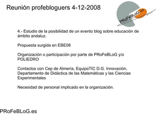 Reunión profebloguers 4-12-2008 PRoFeBLoG.es 4.- Estudio de la posibilidad de un evento blog sobre educación de ámbito andaluz.  Propuesta surgida en EBE08 Organización o participación por parte de PRoFeBLoG y/o POLIEDRO Contactos con Cep de Almería, EquipoTIC D.G. Innovación, Departamento de Didáctica de las Matemáticas y las Ciencias Experimentales Necesidad de personal implicado en la organización. 
