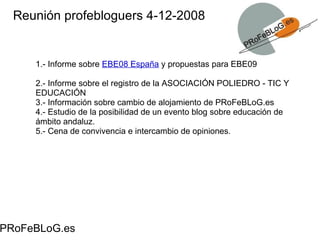 Reunión profebloguers 4-12-2008 PRoFeBLoG.es 1.- Informe sobre  EBE08 España  y propuestas para EBE09 2.- Informe sobre el registro de la ASOCIACIÓN POLIEDRO - TIC Y EDUCACIÓN 3.- Información sobre cambio de alojamiento de PRoFeBLoG.es 4.- Estudio de la posibilidad de un evento blog sobre educación de ámbito andaluz.  5.- Cena de convivencia e intercambio de opiniones. 