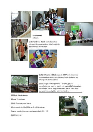 Un salon des
                              éditeurs

                         et de nombreux stands permettaient de
                         découvrir l nouveautés et faire le plein de
                                   les
                         documents d’information.




                                       La librairie et la médiathèque du CRDP sont désormais
                                       installées à cette adresse, elles sont ouverte à tous les
                                                                              ouvertes
                                       enseignants de l’académie.

                                       Des ouvrages sont disponibles à la vente, pour la
                                       consultation sur place et le prêt ; du matériel d’information
                                                                                       d’information,
                                       notamment sur les programmes de l’OFAJ et su l’Union
                                                                                      sur
                                       européenne, peut y être retiré en nombre.

CDDP du Val-de-Marne

40 quai Victor Hugo

94500 Champigny sur Marne

10 minutes à pied du RER A, arrêt « Champigny »

Ouvert tous les jours du mardi au vendredi, 9h – 17h

01 77 74 21 00
 