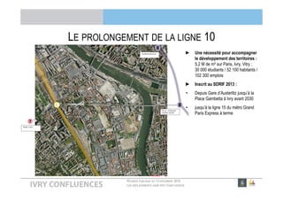 RÉUNION PUBLIQUE DU 13 DÉCEMBRE 2016
LES DÉPLACEMENTS DANS IVRY CONFLUENCES
LE PROLONGEMENT DE LA LIGNE 10
► Une nécessité pour accompagner
le développement des territoires :
5,2 M de m² sur Paris, Ivry, Vitry ;
30 000 étudiants / 52 100 habitants /
102 300 emplois
► Inscrit au SDRIF 2013 :
• Depuis Gare d’Austerlitz jusqu’à la
Place Gambetta à Ivry avant 2030
• jusqu’à la ligne 15 du métro Grand
Paris Express à terme
 