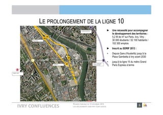 RÉUNION PUBLIQUE DU 13 DÉCEMBRE 2016
LES DÉPLACEMENTS DANS IVRY CONFLUENCES
LE PROLONGEMENT DE LA LIGNE 10
► Une nécessité pour accompagner
le développement des territoires :
5,2 M de m² sur Paris, Ivry, Vitry ;
30 000 étudiants / 52 100 habitants /
102 300 emplois
► Inscrit au SDRIF 2013 :
• Depuis Gare d’Austerlitz jusqu’à la
Place Gambetta à Ivry avant 2030
• jusqu’à la ligne 15 du métro Grand
Paris Express à terme
 