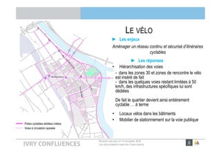 RÉUNION PUBLIQUE DU 13 DÉCEMBRE 2016
LES DÉPLACEMENTS DANS IVRY CONFLUENCES
LE VÉLO
► Les enjeux
Aménager un réseau continu et sécurisé d’itinéraires
cyclables
► Les réponses
• Hiérarchisation des voies
- dans les zones 30 et zones de rencontre le vélo
est inséré de fait
- dans les quelques voies restant limitées à 50
km/h, des infrastructures spécifiques lui sont
dédiées
De fait le quartier devient ainsi entièrement
cyclable … à terme
• Locaux vélos dans les bâtiments
• Mobilier de stationnement sur la voie publique
Pistes cyclables dédiées créées
Voies à circulation apaisée
Bvd de Brandebourg
 