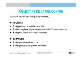 RÉUNION PUBLIQUE DU 13 DÉCEMBRE 2016
LES DÉPLACEMENTS DANS IVRY CONFLUENCES
OBJECTIFS DE LA RENCONTRE
Suite aux besoins exprimés par les habitants,
►INFORMER
• Sur la politique de mobilité de la Ville
• Sur la stratégie de déplacements dans la ZAC Ivry Confluences
• Sur le point atteint de sa mise en œuvre
►ECHANGER
• Sur les premières réalisations
• Sur les perspectives que l’on se donne
 