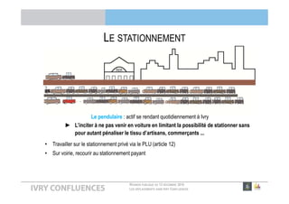 RÉUNION PUBLIQUE DU 13 DÉCEMBRE 2016
LES DÉPLACEMENTS DANS IVRY CONFLUENCES
QU’EST-CE QU’UN TZEN ?
► Entre bus et tramway
Circulera en site propre sur la quasi-totalité de son parcours avec une priorité à tous les feux
7j/7 de 5h30 à 00h30 (toutes les 6 minutes en heure de pointe)
► Un service fiable et efficace
Accessibilité pour tous aux stations et dans le Tzen
Spacieux et climatisé
Vente de tickets en station, information à bord et en station
► Un confort d’usage
Le T Zen 1
 