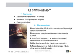 RÉUNION PUBLIQUE DU 13 DÉCEMBRE 2016
LES DÉPLACEMENTS DANS IVRY CONFLUENCES
LE STATIONNEMENT
► Bilan, perspectives
• Phase de transition difficile, stationnement anarchique malgré
verbalisation intensifiée
• Phase travaux : des places supprimées mais des voies
ouvertes
• A terme (après les travaux, par secteurs homogènes)
réglementation du stationnement au sud
• Mobilier à certains endroits ciblés comme Insurrection
• Réflexion à poursuivre et stratégie à réinterroger : Quais
d’Ivry, parkings évolutifs en silos, …
► Les réponses
• Stationnement « spécialisé » en surface
• Normes du PLU régulièrement adaptées
• Parkings mutualisés
 
