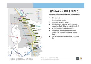 RÉUNION PUBLIQUE DU 13 DÉCEMBRE 2016
LES DÉPLACEMENTS DANS IVRY CONFLUENCES
ITINÉRAIRE DU TZEN 5
Du 13ème arrondissement de Paris à Choisy-le-Roi
• 9 km de tracé
• Une vingtaine de stations
• 33 minutes de Paris à Choisy
• Correspondance existante : RER C, L14, T3a,
réseau bus (TVM, 393) et en projet: L15, L10, T9
• 47 000 voyageurs/ jour à l’horizon 2021
• Accompagne le développement des projets
urbains: ZAC PRG, Ivry Confluence, Ardoines,
Lugo
• Site de maintenance et de remisage à Choisy-le-
Roi
 
