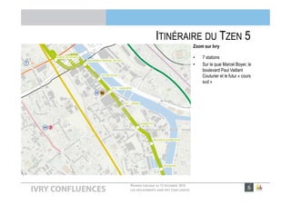 RÉUNION PUBLIQUE DU 13 DÉCEMBRE 2016
LES DÉPLACEMENTS DANS IVRY CONFLUENCES
ITINÉRAIRE DU TZEN 5
Zoom sur Ivry
• 7 stations
• Sur le quai Marcel Boyer, le
boulevard Paul Vaillant
Couturier et le futur « cours
sud »
 