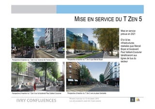 RÉUNION PUBLIQUE DU 13 DÉCEMBRE 2016
LES DÉPLACEMENTS DANS IVRY CONFLUENCES
• Mise en service
prévue en 2021
• D’ici là les
infrastructures
réalisées quai Marcel
Boyer et boulevard
Paul Vaillant-Couturier
bénéficieront aux
lignes de bus du
secteur
MISE EN SERVICE DU T ZEN 5
Perspective d’insertion du T Zen 5 sur l’avenue de France à Paris
Perspective d’insertion du T Zen 5 sur le boulevard Paul Vaillant Couturier Perspective d’insertion du T Zen 5 vers la place Gambetta
Perspective d’insertion du T Zen 5 quai Marcel Boyer
 