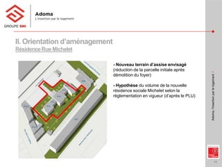 11
Adoma,l’insertionparlelogementI
II. Orientation d’aménagement
RésidenceRue Michelet
- Nouveau terrain d’assise envisagé
(réduction de la parcelle initiale après
démolition du foyer)
- Hypothèse du volume de la nouvelle
résidence sociale Michelet selon la
règlementation en vigueur (d’après le PLU)
 