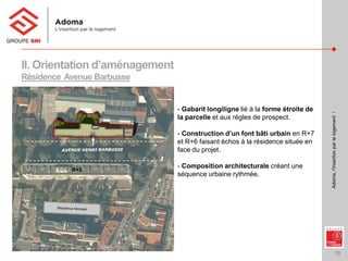 12
Adoma,l’insertionparlelogementI
II. Orientation d’aménagement
Résidence Avenue Barbusse
- Gabarit longiligne lié à la forme étroite de
la parcelle et aux règles de prospect.
- Construction d’un font bâti urbain en R+7
et R+6 faisant échos à la résidence située en
face du projet.
- Composition architecturale créant une
séquence urbaine rythmée.
R+5
 