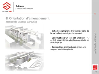 13
Adoma,l’insertionparlelogementI
II. Orientation d’aménagement
Résidence Avenue Barbusse
- Gabarit longiligne lié à la forme étroite de
la parcelle et aux règles de prospect.
- Construction d’un font bâti urbain en R+7
et R+6 faisant échos à la résidence située en
face du projet.
- Composition architecturale créant une
séquence urbaine rythmée.
 