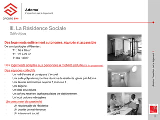 16
Adoma,l’insertionparlelogementI
III. La Résidence Sociale
Définition
Des logements entièrement autonomes, équipés et accessible
De trois typologies différentes :
- T1 : 16 à 18 m²
- T1’ : 20 à 22 m²
- T1 Bis : 30m²
Des logements adaptés aux personnes à mobilité réduite (5% du programme)
Des espaces collectifs
- Un hall d’entrée et un espace d’accueil
- Une salle polyvalente pour les réunions de résidents gérée par Adoma
- Une laverie automatique ouverte 7 jours sur 7
- Une lingerie
- Un local deux roues
- Un parking recevant quelques places de stationnement
- Un local ordures ménagères
Un personnel de proximité
- Un responsable de résidence
- Un ouvrier de maintenance
- Un intervenant social
 