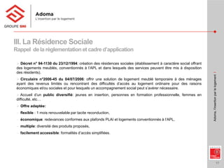 17
Adoma,l’insertionparlelogementI
III. La Résidence Sociale
Rappel de la règlementationet cadre d’application
 Décret n° 94-1130 du 23/12/1994: création des résidences sociales (établissement à caractère social offrant
des logements meublés, conventionnés à l’APL et dans lesquels des services peuvent être mis à disposition
des résidents).
 Circulaire n°2006-45 du 04/07/2006: offrir une solution de logement meublé temporaire à des ménages
ayant des revenus limités ou rencontrant des difficultés d’accès au logement ordinaire pour des raisons
économiques et/ou sociales et pour lesquels un accompagnement social peut s’avérer nécessaire.
 Accueil d’un public diversifié: jeunes en insertion, personnes en formation professionnelle, femmes en
difficulté, etc…
 Offre adaptée:
− flexible : 1 mois renouvelable par tacite reconduction,
− économique: redevances conformes aux plafonds PLAI et logements conventionnés à l’APL,
− multiple: diversité des produits proposés,
− facilement accessible: formalités d’accès simplifiées.
 