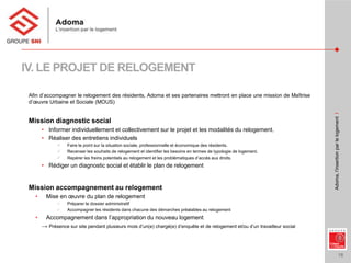 18
Adoma,l’insertionparlelogementI
IV. LE PROJET DE RELOGEMENT
Afin d’accompagner le relogement des résidents, Adoma et ses partenaires mettront en place une mission de Maîtrise
d’œuvre Urbaine et Sociale (MOUS)
Mission diagnostic social
• Informer individuellement et collectivement sur le projet et les modalités du relogement.
• Réaliser des entretiens individuels
 Faire le point sur la situation sociale, professionnelle et économique des résidents.
 Recenser les souhaits de relogement et identifier les besoins en termes de typologie de logement.
 Repérer les freins potentiels au relogement et les problématiques d’accès aux droits.
• Rédiger un diagnostic social et établir le plan de relogement
Mission accompagnement au relogement
• Mise en œuvre du plan de relogement
 Préparer le dossier administratif
 Accompagner les résidents dans chacune des démarches préalables au relogement
• Accompagnement dans l’appropriation du nouveau logement
→ Présence sur site pendant plusieurs mois d’un(e) chargé(e) d’enquête et de relogement et/ou d’un travailleur social
 