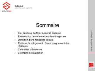 4
Adoma,l’insertionparlelogementI
Sommaire
I. Etat des lieux du foyer actuel et contexte
II. Présentation des orientations d’aménagement
III. Définition d’une résidence sociale
IV. Politique de relogement : l’accompagnement des
résidents
V. Calendrier prévisionnel
VI. Exemples de réalisation
 