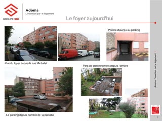 6
Adoma,l’insertionparlelogementI
Le foyer aujourd’hui
Le parking depuis l’arrière de la parcelle
Vue du foyer depuis la rue Michelet
Porche d’accès au parking
Parc de stationnement depuis l’arrière
 