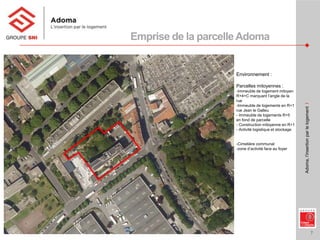 7
Adoma,l’insertionparlelogementI
Environnement :
Parcelles mitoyennes :
-Immeuble de logement mitoyen
R+4+C marquant l’angle de la
rue
-Immeuble de logements en R+1
rue Jean le Galleu
- Immeuble de logements R+5
en fond de parcelle
- Construction mitoyenne en R+1
- Activité logistique et stockage
-Cimetière communal
-zone d’activité face au foyer
Emprise de la parcelleAdoma
 