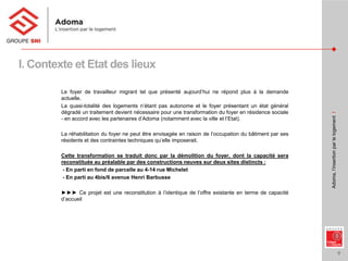 9
Adoma,l’insertionparlelogementI
Le foyer de travailleur migrant tel que présenté aujourd’hui ne répond plus à la demande
actuelle.
La quasi-totalité des logements n’étant pas autonome et le foyer présentant un état général
dégradé un traitement devient nécessaire pour une transformation du foyer en résidence sociale
- en accord avec les partenaires d’Adoma (notamment avec la ville et l’Etat).
La réhabilitation du foyer ne peut être envisagée en raison de l’occupation du bâtiment par ses
résidents et des contraintes techniques qu’elle imposerait.
Cette transformation se traduit donc par la démolition du foyer, dont la capacité sera
reconstituée au préalable par des constructions neuves sur deux sites distincts :
- En parti en fond de parcelle au 4-14 rue Michelet
- En parti au 4bis/6 avenue Henri Barbusse
►►► Ce projet est une reconstitution à l’identique de l’offre existante en terme de capacité
d’accueil
I. Contexte et Etat des lieux
 