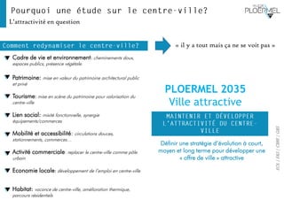 EOL|E&S|CBRE|GBS
Définir une stratégie d’évolution à court,
moyen et long terme pour développer une
« offre de ville » attractive
L’attractivité en question
Cadre de vie et environnement: cheminements doux,
espaces publics, présence végétale.
Patrimoine: mise en valeur du patrimoine architectural public
et privé
Tourisme: mise en scène du patrimoine pour valorisation du
centre-ville
Lien social: mixité fonctionnelle, synergie
équipements/commerces
Mobilité et accessibilité: circulations douces,
stationnements, commerces…
Activité commerciale: replacer le centre-ville comme pôle
urbain
Economie locale: développement de l’emploi en centre-ville
Habitat: vacance de centre-ville, amélioration thermique,
parcours résidentiels
« il y a tout mais ça ne se voit pas »
PLOERMEL 2035
Ville attractive
 