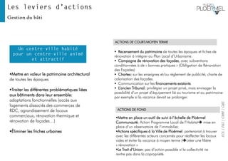 EOL|E&S|CBRE|GBS
Gestion du bâti
▪ Recensement du patrimoine de toutes les époques et fiches de
rénovation à intégrer au Plan Local d’Urbanisme.
▪ Campagne de rénovation des façades, avec subventions
conditionnées à de « bonnes pratiques » (Obligation de Rénovation
des Façades)
▪ Chartes: sur les enseignes et/ou règlement de publicité; charte de
colorisation des façades.
▪ Communication sur les financements existants
▪ L’ancien Tribunal: privilégier un projet privé, mais envisager la
possibilité d’un projet d’équipement lié au tourisme et au patrimoine
par exemple si la vacance devait se prolonger.
▪Mettre en place un outil de suivi à l’échelle de Ploërmel
Communauté: Action Programme Local de l’Habitat➔ mise en
place d’un observatoire de l’immobilier.
▪Actions spécifiques à la Ville de Ploërmel: partenariat à trouver
avec les différentes acteurs concernés pour réaffecter les locaux
vides et éviter la vacance à moyen terme (➔créer une filière
« rénovation »
▪Le Trait d’Union: pas d’action possible si la collectivité ne
rentre pas dans la copropriété.
ACTIONS DE COURT/MOYEN TERME
ACTIONS DE FOND
▪Mettre en valeur le patrimoine architectural
de toutes les époques
▪Traiter les différentes problématiques liées
aux bâtiments dans leur ensemble:
adaptations fonctionnelles (accès aux
logements dissociés des commerces de
RDC, agrandissement de locaux
commerciaux, rénovation thermique et
rénovation de façades…)
▪Éliminer les friches urbaines
 