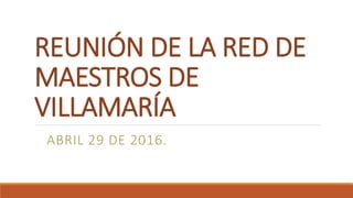 REUNIÓN DE LA RED DE
MAESTROS DE
VILLAMARÍA
ABRIL 29 DE 2016.
 
