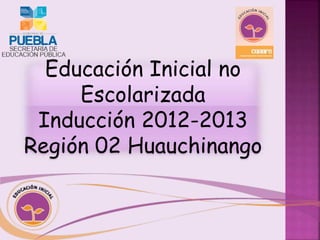Educación Inicial no 
Escolarizada 
Inducción 2012-2013 
Región 02 Huauchinango 
 