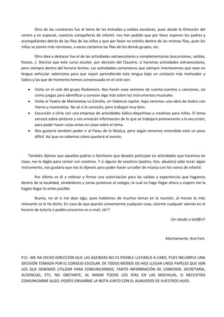 Otra de las cuestiones fue el tema de las entradas y salidas escolares, pues desde la Dirección del
centro y en especial, nuestras compañeras de infantil, nos han pedido que por favor esperen los padres y
acompañantes detrás de las filas de los niños y que por favor no entréis dentro de las mismas filas, pues los
niños se ponen más nerviosos, a veces cortamos las filas de los demás grupos, etc.

        Otra idea a destacar fue el de las actividades extraescolares y complementarias (excursiones, salidas,
fiestas…). Deciros que este curso escolar, por decisión del Claustro, sí haremos actividades extraescolares,
pero siempre dentro del horario lectivo. Las actividades comentaros que siempre intentaremos que sean en
lengua vehicular valenciana para que vayan aprendiendo esta lengua bajo un contacto más motivador y
lúdico y las que de momento hemos consensuado en el ciclo son:

       Visita en el cole del grupo Rodamons. Nos harán unas sesiones de cuenta-cuentos y canciones, así
        como juegos para identificar y conocer algo más sobre los instrumentos musicales.
       Visita al Teatro de Marionetas La Estrella, en Valencia capital. Aquí veremos una obra de teatro con
        títeres y marionetas. No sé si lo conocéis, pero trabajan muy bien.
       Excursión a Lliria con una empresa de actividades lúdico-deportivas y creativas para niños. El tema
        versará sobre pintores y nos enviarán información de lo que se trabajará previamente a la excursión,
        para poder hacer cosas antes en clase sobre el tema.
       Nos gustaría también poder ir al Palau de la Música, pero según tenemos entendido está un poco
        difícil. Así que no sabemos cómo quedará el asunto.



    También dijimos que aquellos padres o familiares que deseéis participar en actividades que hacemos en
clase, me lo digáis para contar con vosotros. Y si alguno de vosotros (padres, tíos, abuelos) sabe tocar algún
instrumento, nos gustaría que nos lo dijeseis para poder hacer un taller de música con los nanos de infantil.

         Por último os di a rellenar y firmar una autorización para las salidas y experiencias que hagamos
dentro de la localidad, alrededores y zonas próximas al colegio; la cual os hago llegar ahora y espero me la
hagáis llegar lo antes posible.

        Bueno, no sé si me dejo algo, pues hablamos de muchos temas en la reunión; al menos lo más
relevante os lo he dicho. En caso de que queráis comentarme cualquier cosa, citarme cualquier viernes en el
horario de tutoría o podéis enviarme un e-mail, ok??

                                                                                         Un saludo a tod@s!!



                                                                                      Atentamente, Ana Fort.



P.D.: ME HA DICHO DIRECCIÓN QUE LAS AGENDAS NO ES POSIBLE LLEVARLO A CABO, PUES INCUMPLE UNA
DECISIÓN TOMADA POR EL CONSEJO ESCOLAR. DE TODOS MODOS OS HICE LLEGAR UNOS PAPELES QUE SON
LOS QUE DEBEMOS UTILIZAR PARA COMUNICARNOS, TANTO INFORMACIÓN DE COMEDOR, SECRETARÍA,
AUSENCIAS, ETC. NO OBSTANTE, AL MIRAR TODOS LOS DÍAS EN LAS MOCHILAS, SI NECESITÁIS
COMUNICARME ALGO, PODÉIS ENVIARME LA NOTA JUNTO CON EL ALMUERZO DE VUESTROS HIJOS.
 