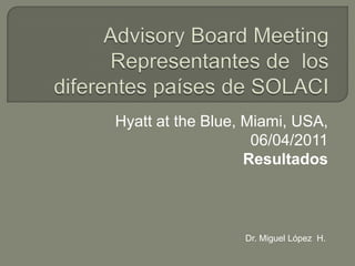 AdvisoryBoard MeetingRepresentantes de  los diferentes países de SOLACI Hyatt at the Blue, Miami, USA, 06/04/2011 Resultados Dr. Miguel López  H. 