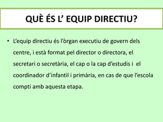 QUÈ ÉS L’ EQUIP DIRECTIU?
• L’equip directiu és l’òrgan executiu de govern dels
centre, i està format pel director o directora, el
secretari o secretària, el cap o la cap d’estudis i el
coordinador d’infantil i primària, en cas de que l’escola
compti amb aquesta etapa.
 