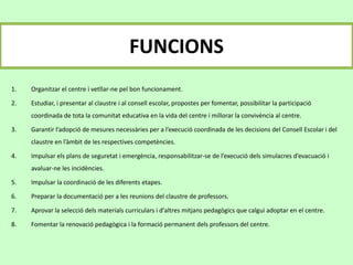 FUNCIONS
1. Organitzar el centre i vetllar-ne pel bon funcionament.
2. Estudiar, i presentar al claustre i al consell escolar, propostes per fomentar, possibilitar la participació
coordinada de tota la comunitat educativa en la vida del centre i millorar la convivència al centre.
3. Garantir l’adopció de mesures necessàries per a l’execució coordinada de les decisions del Consell Escolar i del
claustre en l’àmbit de les respectives competències.
4. Impulsar els plans de seguretat i emergència, responsabilitzar-se de l’execució dels simulacres d’evacuació i
avaluar-ne les incidències.
5. Impulsar la coordinació de les diferents etapes.
6. Preparar la documentació per a les reunions del claustre de professors.
7. Aprovar la selecció dels materials curriculars i d'altres mitjans pedagògics que calgui adoptar en el centre.
8. Fomentar la renovació pedagògica i la formació permanent dels professors del centre.
 