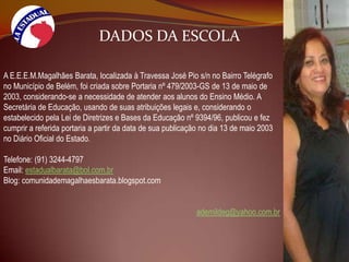DADOS DA ESCOLAA E.E.E.M.Magalhães Barata, localizada à Travessa José Pio s/n no Bairro Telégrafo no Município de Belém, foi criada sobre Portaria nº 479/2003-GS de 13 de maio de 2003, considerando-se a necessidade de atender aos alunos do Ensino Médio. A Secretária de Educação, usando de suas atribuições legais e, considerando o estabelecido pela Lei de Diretrizes e Bases da Educação nº 9394/96, publicou e fez cumprir a referida portaria a partir da data de sua publicação no dia 13 de maio 2003 no Diário Oficial do Estado.Telefone: (91) 3244-4797Email: estadualbarata@bol.com.brBlog: comunidademagalhaesbarata.blogspot.comademildeg@yahoo.com.br