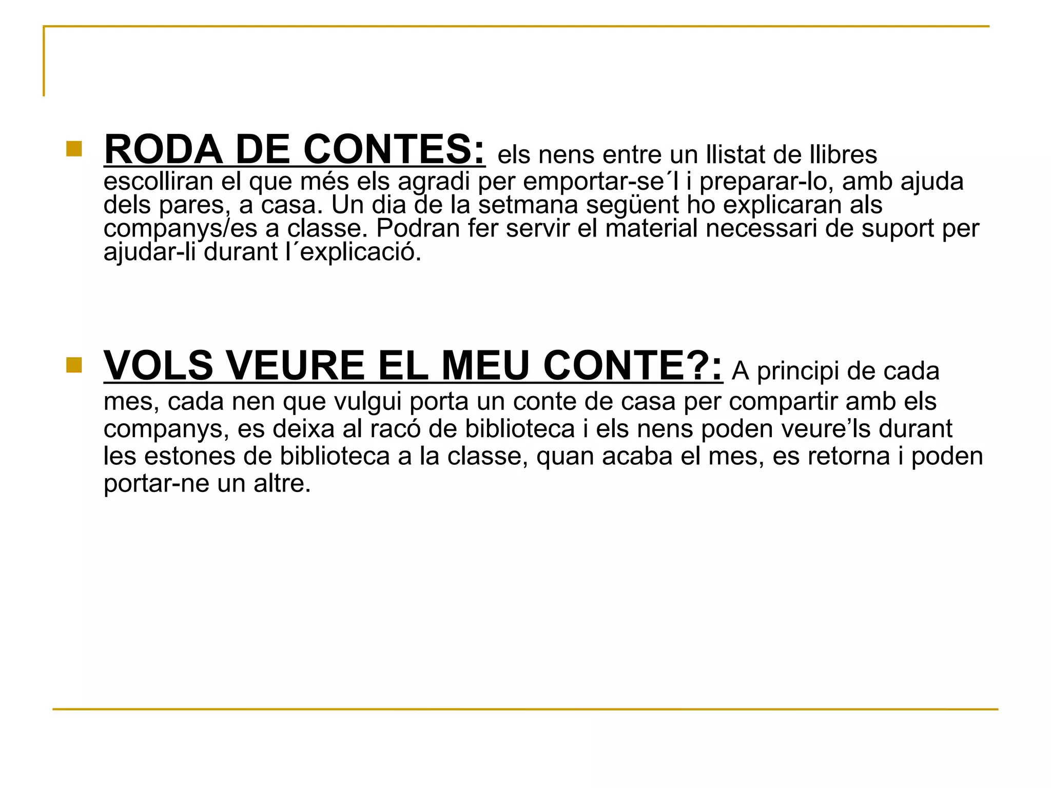 RODA DE CONTES :   els nens entre un llistat de llibres escolliran el que més els agradi per emportar-se´l i preparar-lo, amb ajuda dels pares, a casa. Un dia de la setmana següent ho explicaran als companys/es a classe. Podran fer servir el material necessari de suport per ajudar-li durant l´explicació. VOLS VEURE EL MEU CONTE?:   A principi de cada mes, cada nen que vulgui porta un conte de casa per compartir amb els companys, es deixa al racó de biblioteca i els nens poden veure’ls durant les estones de biblioteca a la classe, quan acaba el mes, es retorna i poden portar-ne un altre.  