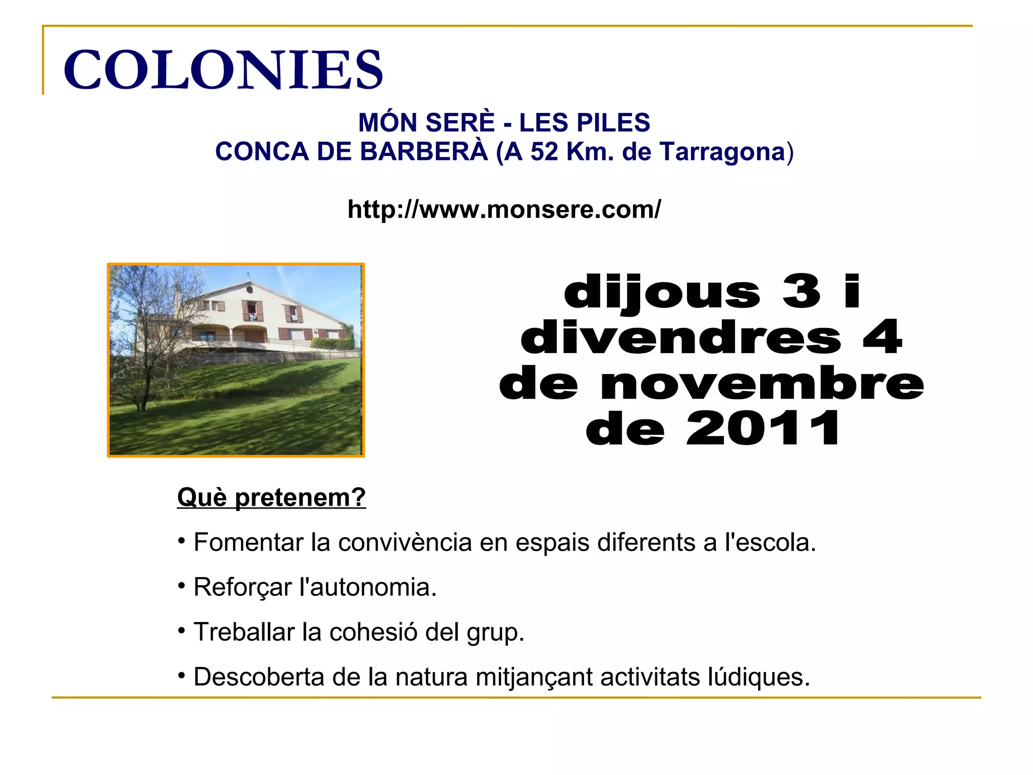 COLONIES MÓN SERÈ - LES PILES CONCA DE BARBERÀ (A 52 Km. de Tarragona ) http://www.monsere.com/ dijous 3 i  divendres 4  de novembre de 2011 Què pretenem? Fomentar la convivència en espais diferents a l'escola. Reforçar l'autonomia. Treballar la cohesió del grup. Descoberta de la natura mitjançant activitats lúdiques. 