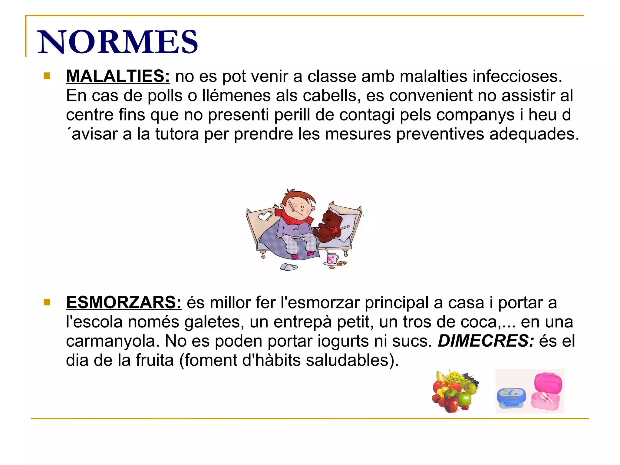NORMES MALALTIES:  no es pot venir a classe amb malalties infeccioses. En cas de polls o llémenes als cabells, es convenient no assistir al centre fins que no presenti perill de contagi pels companys i heu d´avisar a la tutora per prendre les mesures preventives adequades. ESMORZARS:  és millor fer l'esmorzar principal a casa i portar a l'escola només galetes, un entrepà petit, un tros de coca,... en una carmanyola. No es poden portar iogurts ni sucs.  DIMECRES:  és el dia de la fruita (foment d'hàbits saludables). 