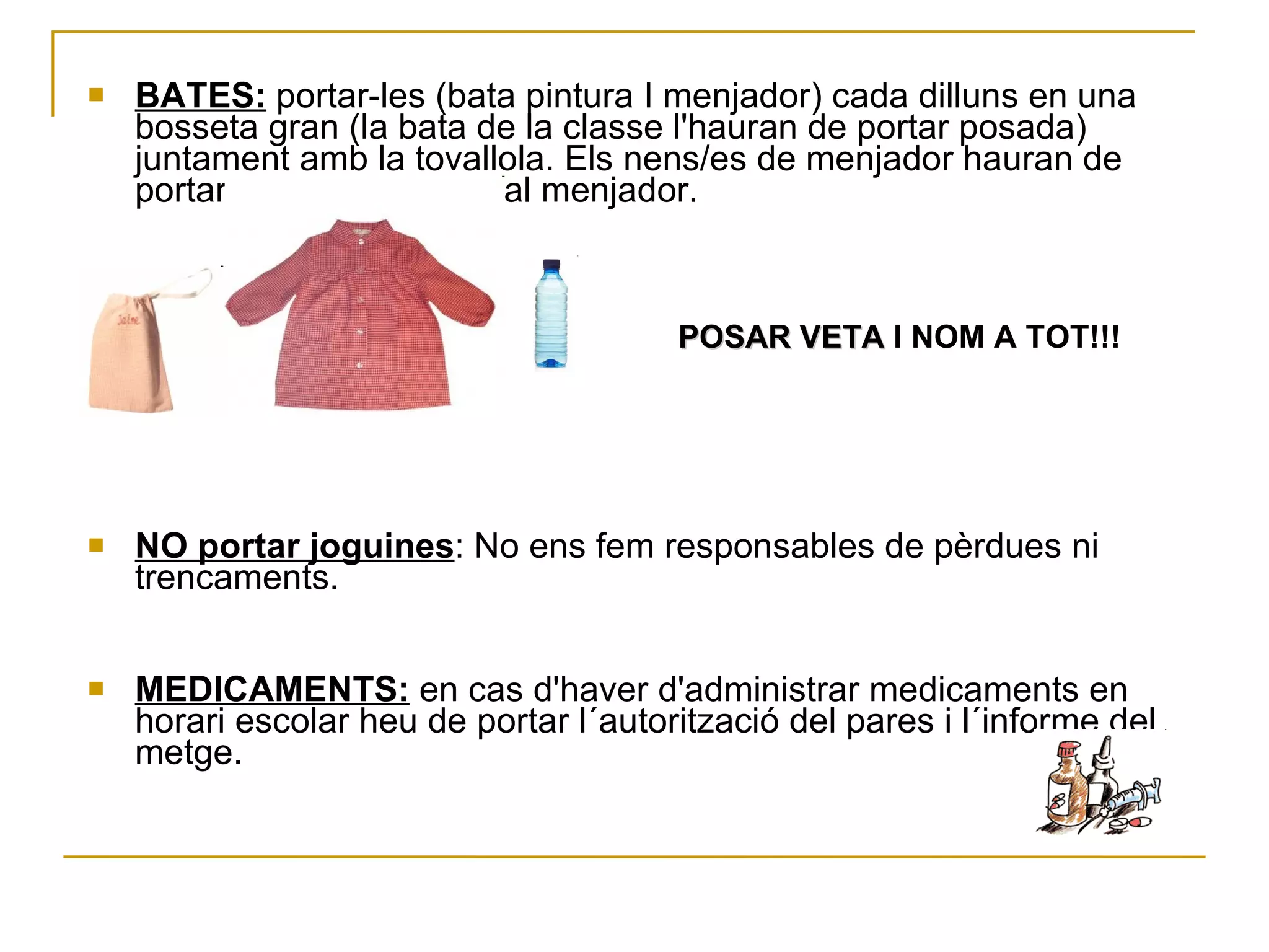 BATES:   portar-les (bata pintura I menjador) cada dilluns en una bosseta gran (la bata de la classe l'hauran de portar posada) juntament amb la tovallola. Els nens/es de menjador hauran de portar un altra bata per al menjador.  POSAR VETA  I NOM A TOT!!! NO portar  joguines : No ens fem responsables de pèrdues ni trencaments. MEDICAMENTS:  en cas d'haver d'administrar medicaments en horari escolar heu de portar l´autorització del pares i l´informe del metge. 