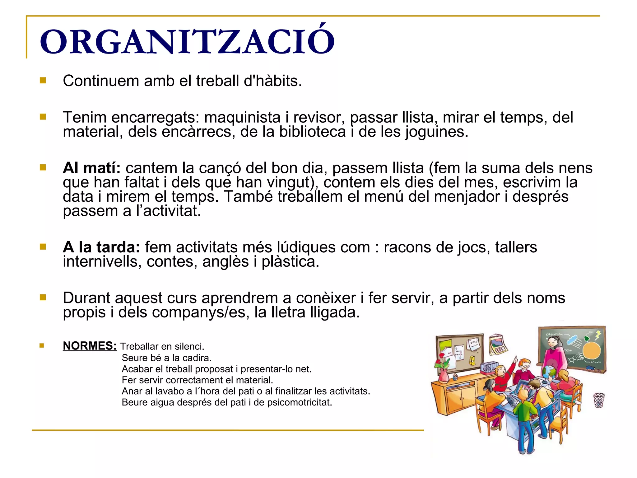 ORGANITZACIÓ Continuem amb el treball d'hàbits. Tenim encarregats: maquinista i revisor, passar llista, mirar el temps, del material, dels encàrrecs, de la biblioteca i de les joguines. Al matí:  cantem la cançó del bon dia, passem llista (fem la suma dels nens que han faltat i dels que han vingut), contem els dies del mes, escrivim la data i mirem el temps. També treballem el menú del menjador i després passem a l’activitat. A la tarda:  fem activitats més lúdiques com : racons de jocs, tallers internivells, contes, anglès i plàstica. Durant aquest curs aprendrem a conèixer i fer servir, a partir dels noms propis i dels companys/es, la lletra lligada.  NORMES:   Treballar en silenci.   Seure bé a la cadira.   Acabar el treball proposat i presentar-lo net.   Fer servir correctament el material.   Anar al lavabo a l´hora del pati o al finalitzar les activitats.   Beure aigua després del pati i de psicomotricitat. 