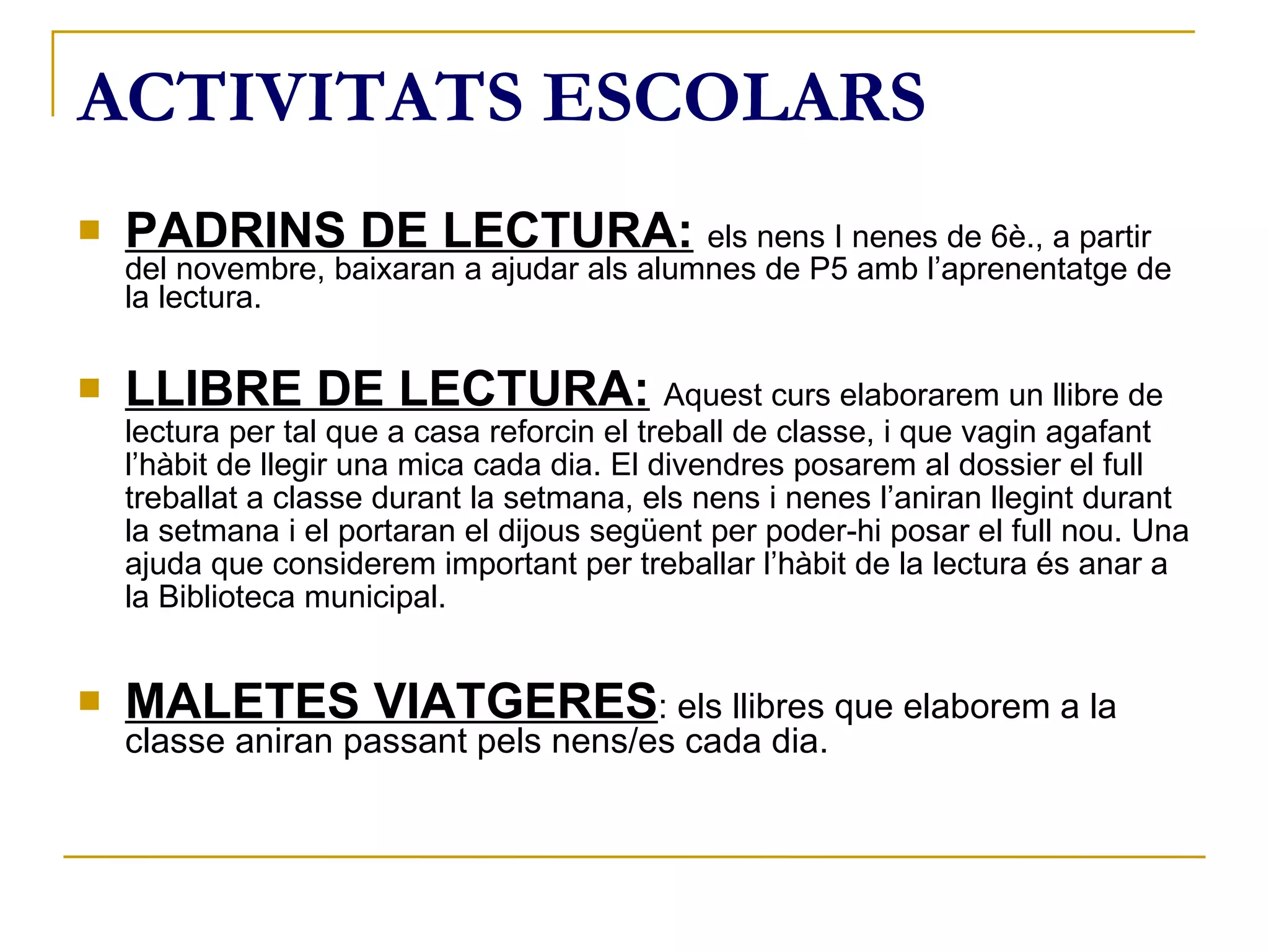 PADRINS DE LECTURA:   els nens I nenes de 6è., a partir del novembre, baixaran a ajudar als alumnes de P5 amb l’aprenentatge de la lectura. LLIBRE DE LECTURA:   Aquest curs elaborarem un llibre de lectura per tal que a casa reforcin el treball de classe, i que vagin agafant l’hàbit de llegir una mica cada dia. El divendres posarem al dossier el full treballat a classe durant la setmana, els nens i nenes l’aniran llegint durant la setmana i el portaran el dijous següent per poder-hi posar el full nou. Una ajuda que considerem important per treballar l’hàbit de la lectura és anar a la Biblioteca municipal. MALETES VIATGERES : els llibres que elaborem a la classe aniran passant pels nens/es cada dia. ACTIVITATS ESCOLARS 