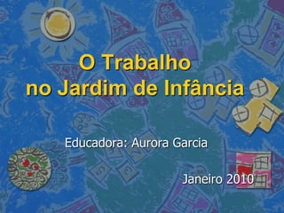 O Trabalho
no Jardim de Infância

   Educadora: Aurora Garcia

                      Janeiro 2010
 
